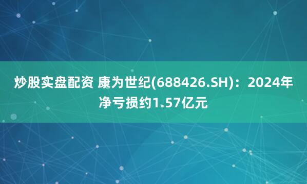 炒股实盘配资 康为世纪(688426.SH)：2024年净亏损约1.57亿元