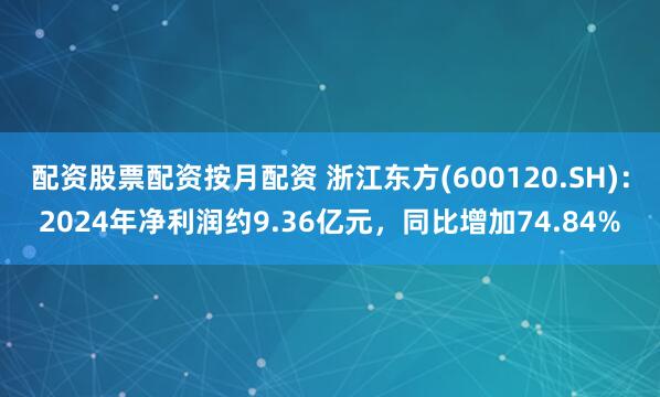 配资股票配资按月配资 浙江东方(600120.SH)：2024年净利润约9.36亿元，同比增加74.84%