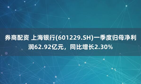 券商配资 上海银行(601229.SH)一季度归母净利润62.92亿元，同比增长2.30%
