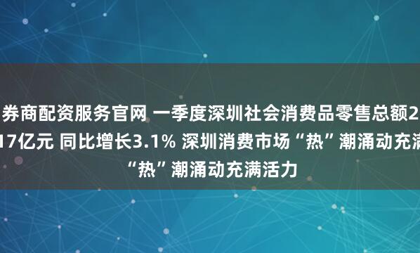 券商配资服务官网 一季度深圳社会消费品零售总额2403.17亿元 同比增长3.1% 深圳消费市场“热”潮涌动充满活力