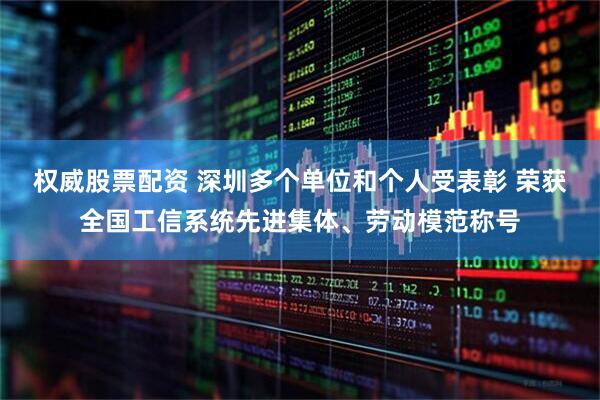 权威股票配资 深圳多个单位和个人受表彰 荣获全国工信系统先进集体、劳动模范称号