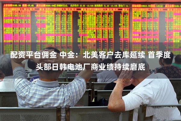 配资平台佣金 中金：北美客户去库延续 首季度头部日韩电池厂商业绩持续磨底