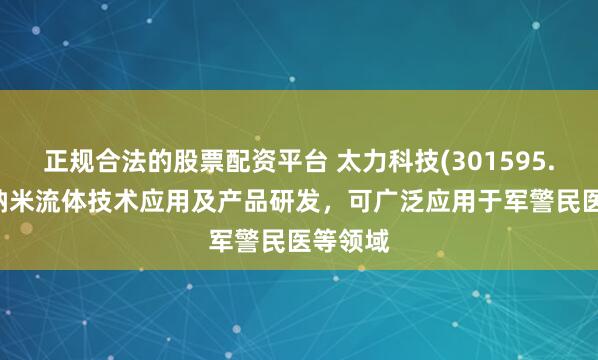 正规合法的股票配资平台 太力科技(301595.SZ)：纳米流体技术应用及产品研发，可广泛应用于军警民医等领域