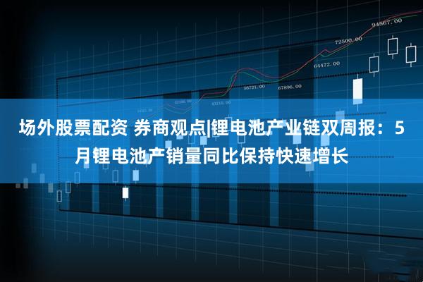 场外股票配资 券商观点|锂电池产业链双周报：5月锂电池产销量同比保持快速增长