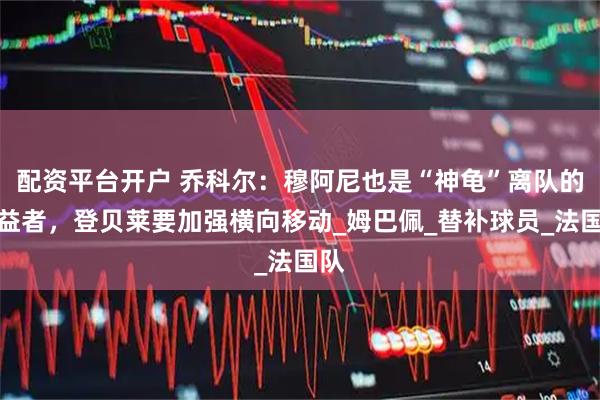 配资平台开户 乔科尔：穆阿尼也是“神龟”离队的受益者，登贝莱要加强横向移动_姆巴佩_替补球员_法国队