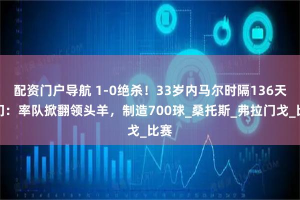 配资门户导航 1-0绝杀！33岁内马尔时隔136天破门：率队掀翻领头羊，制造700球_桑托斯_弗拉门戈_比赛