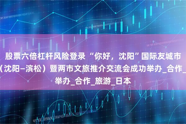 股票六倍杠杆风险登录 “你好，沈阳”国际友城市长交流日（沈阳—滨松）暨两市文旅推介交流会成功举办_合作_旅游_日本
