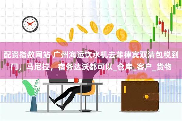 配资指数网站 广州海运饮水机去菲律宾双清包税到门，马尼拉，宿务达沃都可以_仓库_客户_货物