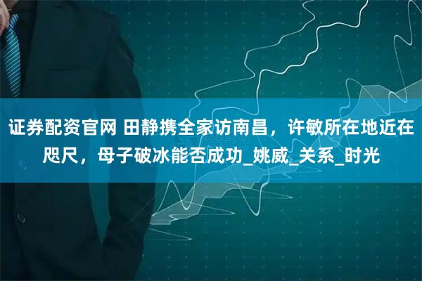 证券配资官网 田静携全家访南昌，许敏所在地近在咫尺，母子破冰能否成功_姚威_关系_时光