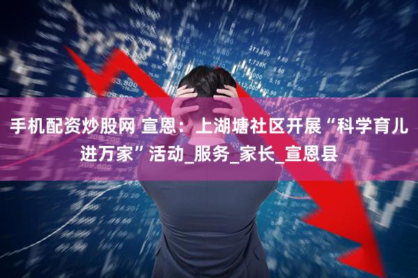 手机配资炒股网 宣恩：上湖塘社区开展“科学育儿进万家”活动_服务_家长_宣恩县
