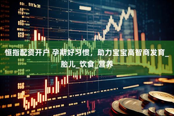 恒指配资开户 孕期好习惯，助力宝宝高智商发育_胎儿_饮食_营养
