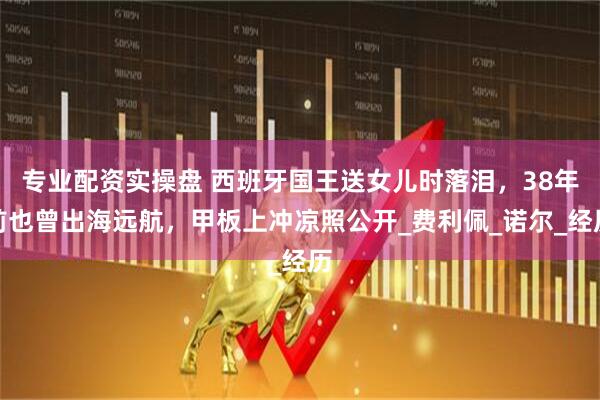 专业配资实操盘 西班牙国王送女儿时落泪，38年前也曾出海远航，甲板上冲凉照公开_费利佩_诺尔_经历