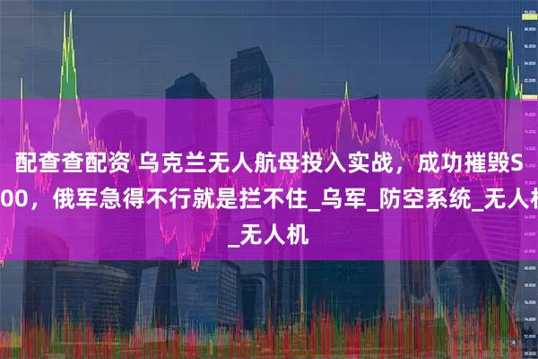 配查查配资 乌克兰无人航母投入实战，成功摧毁S500，俄军急得不行就是拦不住_乌军_防空系统_无人机