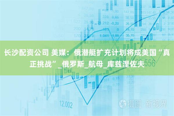 长沙配资公司 美媒：俄潜艇扩充计划将成美国“真正挑战”_俄罗斯_航母_库兹涅佐夫