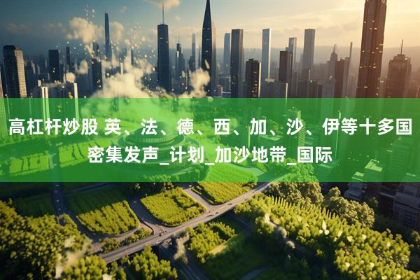 高杠杆炒股 英、法、德、西、加、沙、伊等十多国密集发声_计划_加沙地带_国际