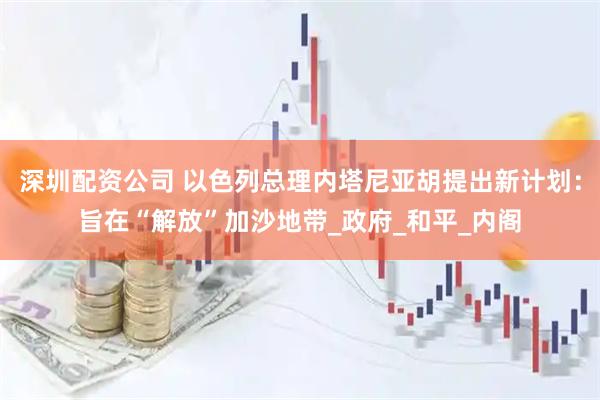 深圳配资公司 以色列总理内塔尼亚胡提出新计划：旨在“解放”加沙地带_政府_和平_内阁