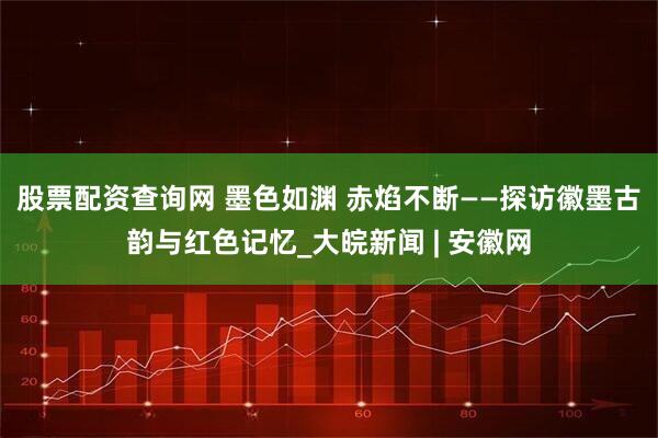 股票配资查询网 墨色如渊 赤焰不断——探访徽墨古韵与红色记忆_大皖新闻 | 安徽网