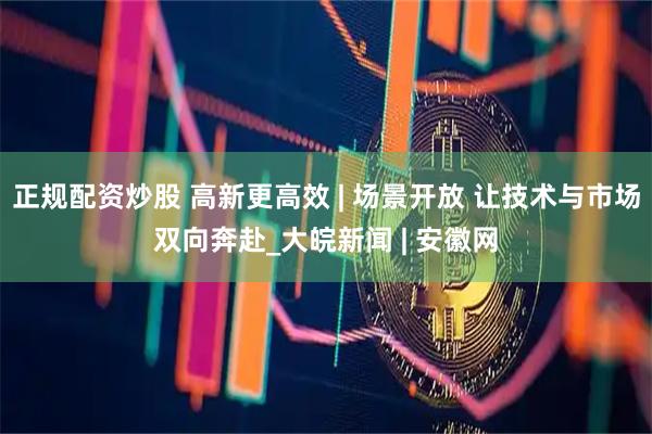 正规配资炒股 高新更高效 | 场景开放 让技术与市场双向奔赴_大皖新闻 | 安徽网
