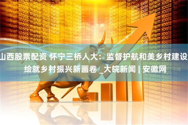 山西股票配资 怀宁三桥人大：监督护航和美乡村建设  绘就乡村振兴新画卷 _大皖新闻 | 安徽网