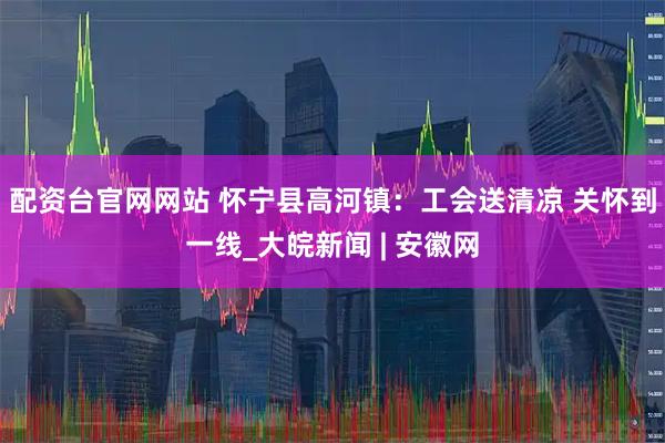 配资台官网网站 怀宁县高河镇：工会送清凉 关怀到一线_大皖新闻 | 安徽网