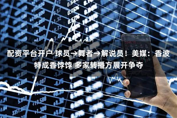 配资平台开户 球员→舞者→解说员！美媒：香波特成香饽饽 多家转播方展开争夺