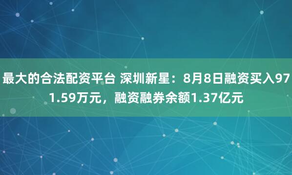 最大的合法配资平台 深圳新星：8月8日融资买入971.59万元，融资融券余额1.37亿元