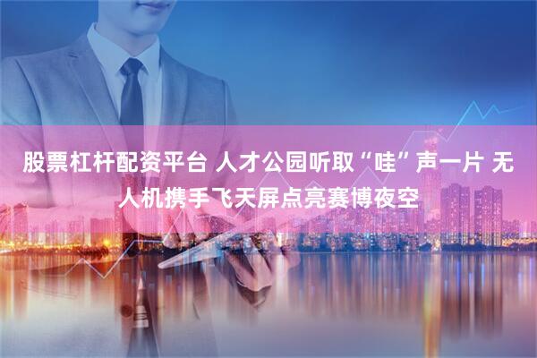 股票杠杆配资平台 人才公园听取“哇”声一片 无人机携手飞天屏点亮赛博夜空