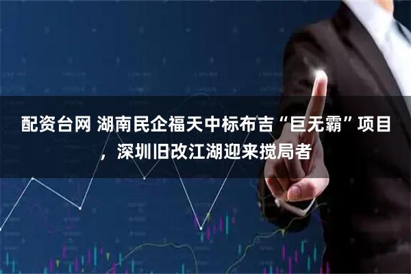 配资台网 湖南民企福天中标布吉“巨无霸”项目，深圳旧改江湖迎来搅局者