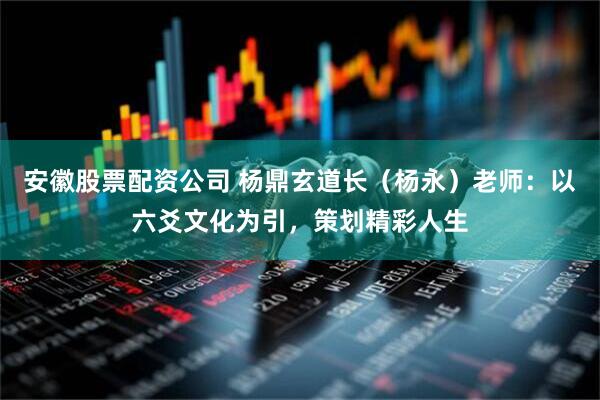 安徽股票配资公司 杨鼎玄道长（杨永）老师：以六爻文化为引，策划精彩人生