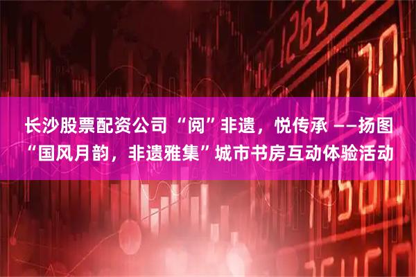 长沙股票配资公司 “阅”非遗，悦传承 ——扬图“国风月韵，非遗雅集”城市书房互动体验活动