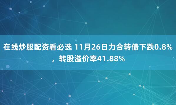 在线炒股配资看必选 11月26日力合转债下跌0.8%，转股溢价率41.88%